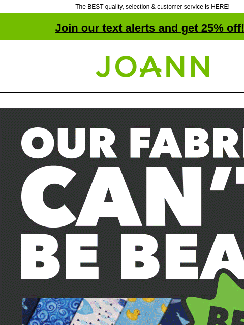 The BEST quality, selection & customer service is HERE! Join our text alerts and get 25% off! † Joann.com® Our fabric can't be beat. Best quality! Best selection! Price match guarantee! We