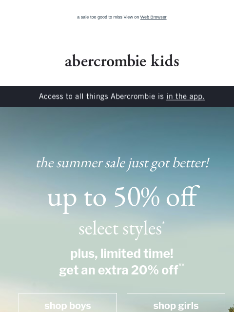 a sale too good to miss View on Web Browser abercrombie kids Access to all things Abercrombie is in the app. the summer sale just got better! up to 50% off select styles* plus, limited time! get an