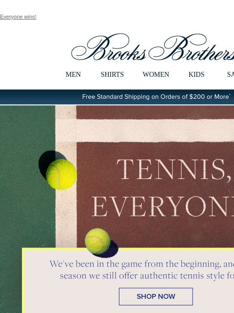 Everyone wins! View in web browser Brooks Brothers MEN SHIRTS WOMEN KIDS SALE Free Standard Shipping on Orders of $200 or More* Tennis, Everyone! We've been in the game from the beginning, and