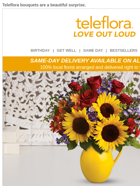 Teleflora bouquets are a beautiful surprise. View in browser ‌ teleflora BIRTHDAY | GET WELL | SAME DAY | BESTSELLERS | DEAL OF THE DAY SAME-DAY DELIVERY AVAILABLE ON ALL BOUQUETS! 100% local florist