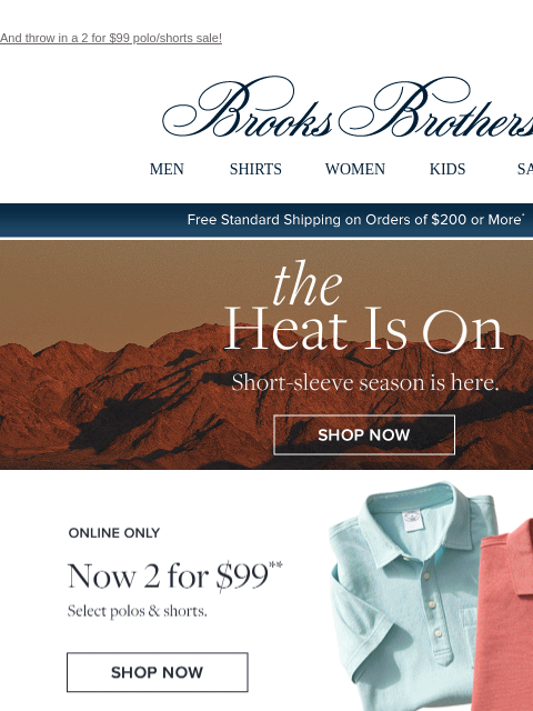 And throw in a 2 for $99 polo/shorts sale! View in web browser Brooks Brothers MEN SHIRTS WOMEN KIDS SALE Free Standard Shipping on Orders of $200 or More* the Heat Is On Short-sleeve season is here.