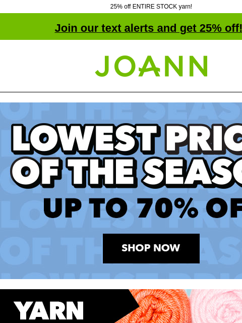 25% off ENTIRE STOCK yarn! Join our text alerts and get 25% off! † Joann.com® Lowest Prices of the Season. Up to 70% off. Shop Now. Big Twist® Value, Living & Party Yarn Reg. $4.49-$6.99 $2.79 Big