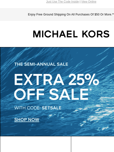 Just Use The Code Inside | View Online Enjoy Free Ground Shipping On All Purchases Of $50 Or More.** MICHAEL KORS THE SEMI-ANNUAL SALE EXTRA 25% OFF SALE* WITH CODE: SETSALE SHOP NOW IMAGE SHOP