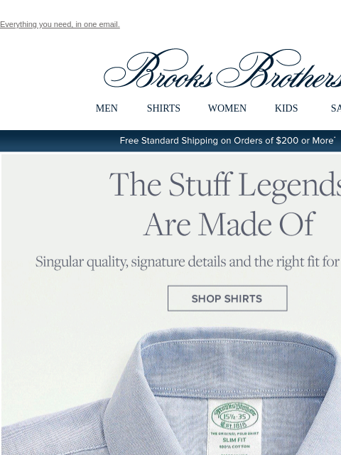 Everything you need, in one email. View in web browser Brooks Brothers MEN SHIRTS WOMEN KIDS SALE Free Standard Shipping on Orders of $200 or More* The Stuff Legends Are Made Of Singular quality,