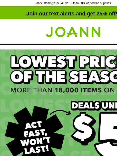 Fabric starting at $3.49 yd + Up to 50% off sewing supplies! Join our text alerts and get 25% off! † Joann.com® Lowest Prices of the Season. More than 18000 items on sale! Act fast, won't last!