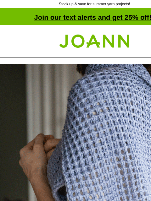 Stock up & save for summer yarn projects! Join our text alerts and get 25% off! † Joann.com® A collection of yarn with affordable luxury fibers. 25% off all Lion Brand Yarn. Shop Now. Known for