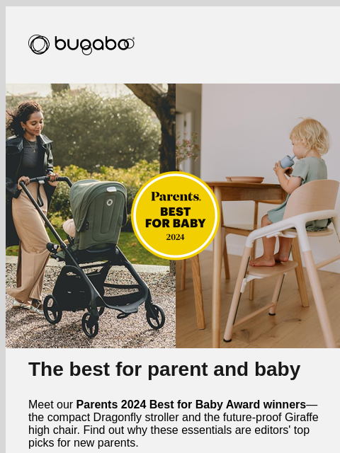 Bugaboo The best for parent and baby Meet our Parents 2024 Best for Baby Award winners—the compact Dragonfly stroller and the future-proof Giraffe high chair. Find out why these essentials are editors