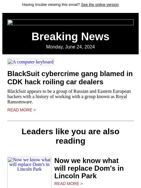 Having trouble viewing this email? See the online version Breaking News Monday, June 24, 2024 A computer keyboard BlackSuit cybercrime gang blamed in CDK hack roiling car dealers BlackSuit appears to