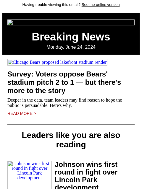 Having trouble viewing this email? See the online version Breaking News Monday, June 24, 2024 Chicago Bears proposed lakefront stadium render Survey: Voters oppose Bears' stadium pitch 2 to 1 — but