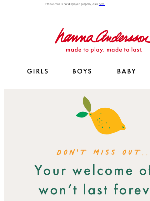 You won't regret giving us a try! If this e-mail is not displayed properly, click here. Hanna Andersson | Shop for fashionable, organic clothes & the latest styles for girls, boys, babies &