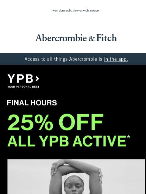 Run, don't walk. View on Web Browser Abercrombie & Fitch Access to all things Abercrombie is in the app. FINAL HOURS 25% OFF ALL YPB ACTIVE* Abercrombie Women's Abercrombie Men's