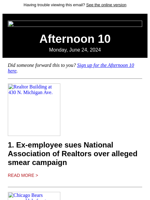 Having trouble viewing this email? See the online version Afternoon 10 Monday, June 24, 2024 Did someone forward this to you? Sign up for the Afternoon 10 here. Realtor Building at 430 N. Michigan Ave.