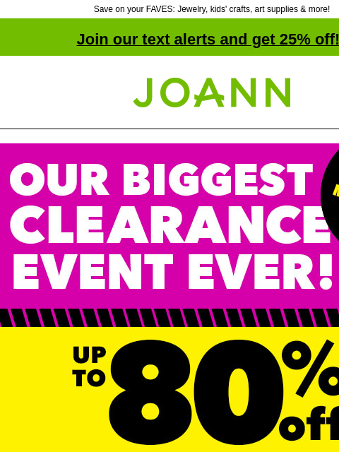 Save on your FAVES: Jewelry, kids' crafts, art supplies & more! Join our text alerts and get 25% off! † Joann.com® Our Biggest Clearance Event Ever! NEW Markdowns Weekly. Up to 80% Off Total