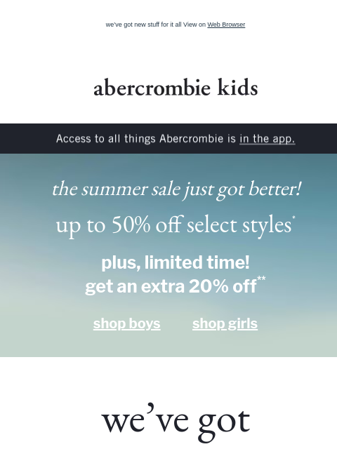 we've got new stuff for it all View on Web Browser abercrombie kids Access to all things Abercrombie is in the app. the summer sale just got better! up to 50% off select styles* plus, limited time!