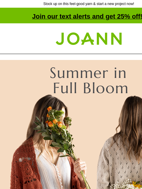 Stock up on this feel-good yarn & start a new project now! Join our text alerts and get 25% off! † Joann.com® Summer in Full Bloom. Featuring Natural Fibers. 25% off Patons. Shop Now! Featuring