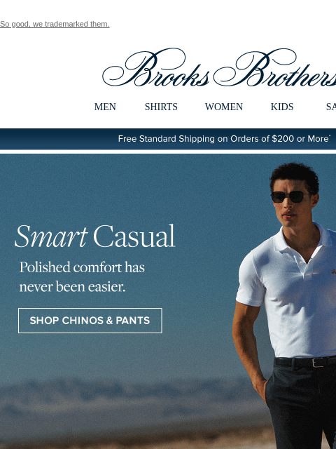 So good, we trademarked them. View in web browser Brooks Brothers MEN SHIRTS WOMEN KIDS SALE Free Standard Shipping on Orders of $200 or More* Smart Casual Polished comfort has never been easier. Shop