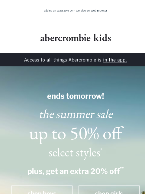 adding an extra 20% OFF too View on Web Browser abercrombie kids Access to all things Abercrombie is in the app. ends tomorrow! the summer sale up to 50% off select styles* plus, get an extra 20% off**