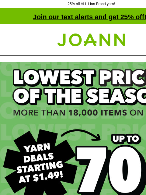 25% off ALL Lion Brand yarn! Join our text alerts and get 25% off! † Joann.com® Lowest Prices of the Season. Up to 70% off! Yarn Deals Starting at $1.49! Shop Now Mandala Madness 25% off Lion Brand