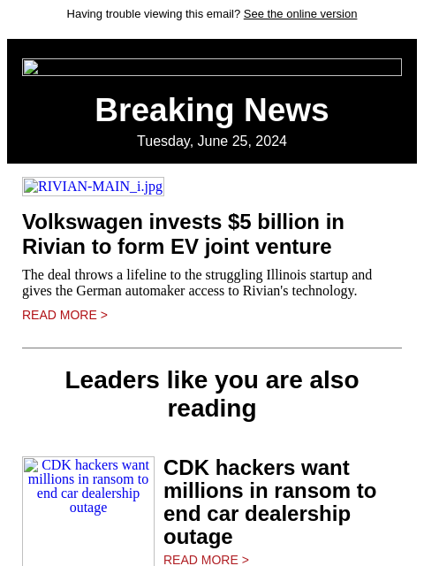 Having trouble viewing this email? See the online version Breaking News Tuesday, June 25, 2024 RIVIAN-MAIN_i.jpg Volkswagen invests $5 billion in Rivian to form EV joint venture The deal throws a