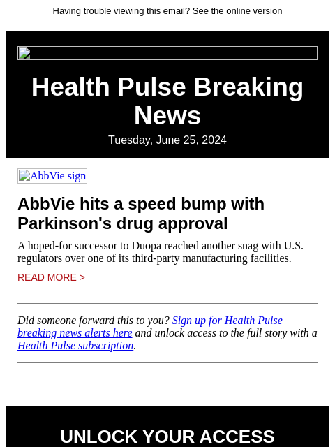 Having trouble viewing this email? See the online version Health Pulse Breaking News Tuesday, June 25, 2024 AbbVie sign AbbVie hits a speed bump with Parkinson's drug approval A hoped-for successor