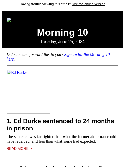 Having trouble viewing this email? See the online version Morning 10 Tuesday, June 25, 2024 Did someone forward this to you? Sign up for the Morning 10 here. Ed Burke 1. Ed Burke sentenced to 24 months