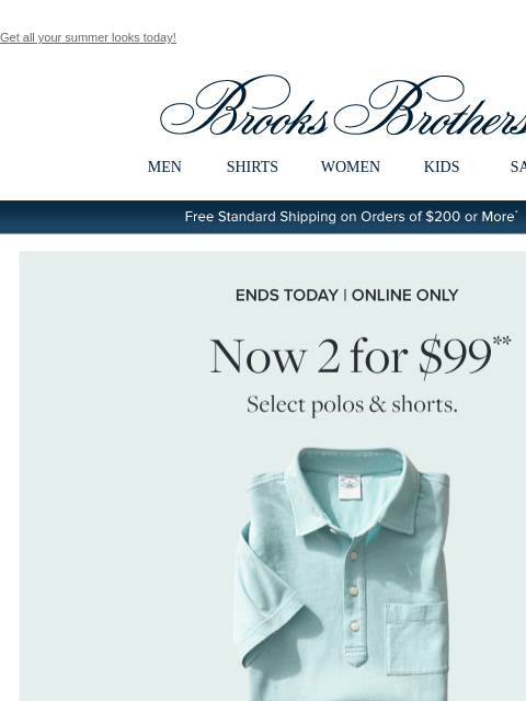 Get all your summer looks today! View in web browser Brooks Brothers MEN SHIRTS WOMEN KIDS SALE Free Standard Shipping on Orders of $200 or More* Ends Today | Online Only Now 2 for $99 Select polos and