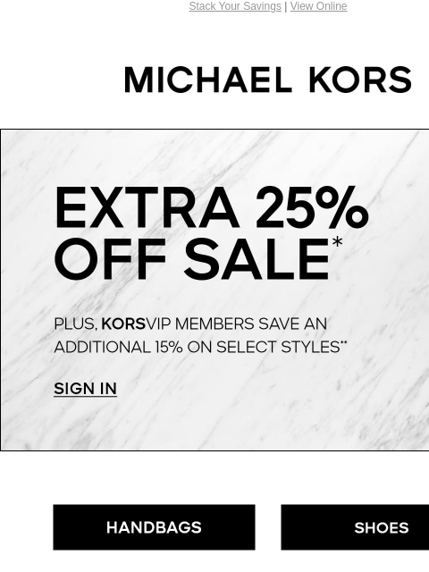 Stack Your Savings | View Online MICHAEL KORS EXTRA 25% OFF SALE* PLUS, KORSVIP MEMBERS SAVE AN ADDITIONAL 15% ON SELECT STYLES** SIGN IN HANDBAGS SHOES CLOTHING WATCHES WALLETS SALE Instagram TikTok