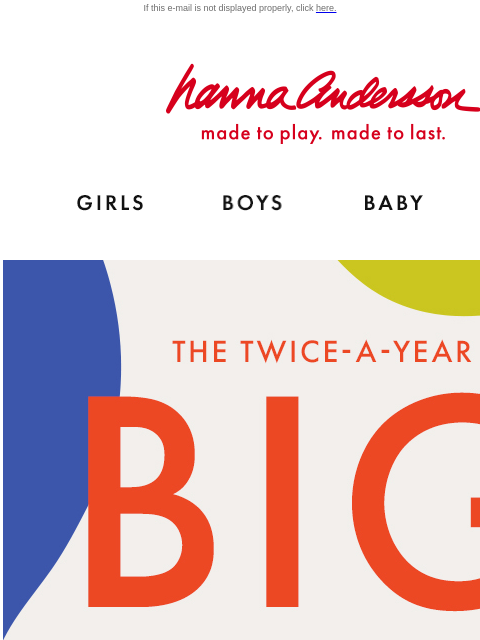 Shop our biggest sale of the year! If this e-mail is not displayed properly, click here. Hanna Andersson | made to play. made to last. Shop girls clothes. Shop boys clothes. Shop baby clothes. Shop new