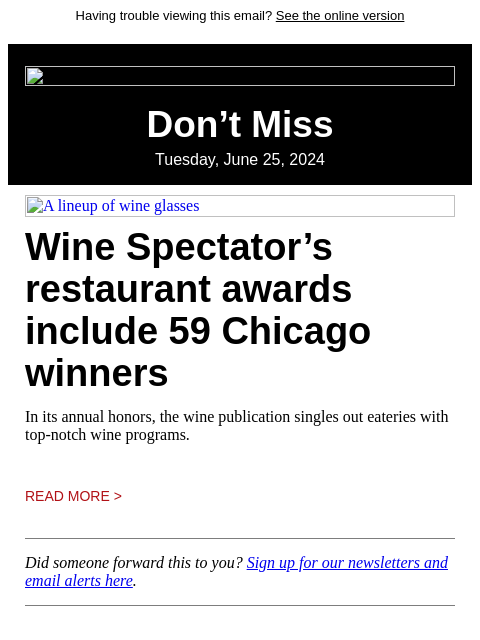 Having trouble viewing this email? See the online version Don't Miss Tuesday, June 25, 2024 A lineup of wine glasses Wine Spectator's restaurant awards include 59 Chicago winners In its annual