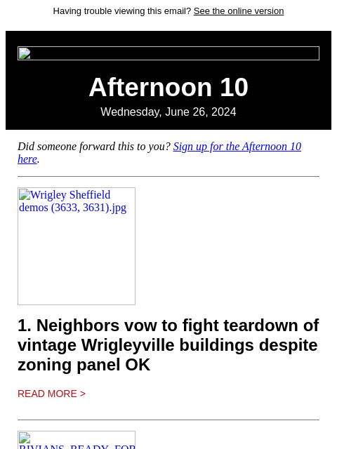 Having trouble viewing this email? See the online version Afternoon 10 Wednesday, June 26, 2024 Did someone forward this to you? Sign up for the Afternoon 10 here. Wrigley Sheffield demos (3633, 3631).