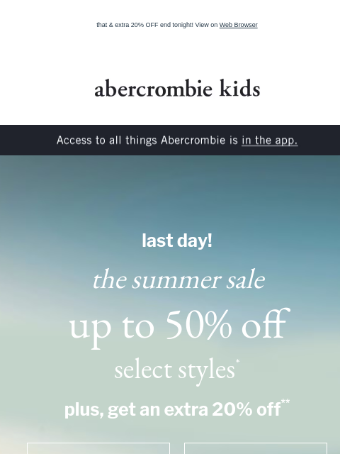 that & extra 20% OFF end tonight! View on Web Browser abercrombie kids Access to all things Abercrombie is in the app. last day! the summer sale up to 50% off select styles* plus, get an extra 20%