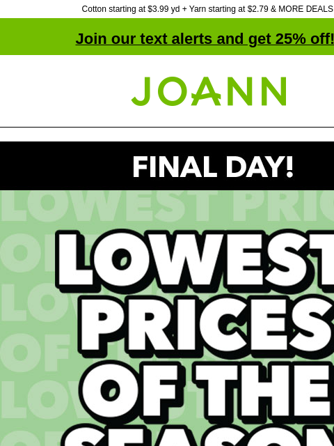 Cotton starting at $3.99 yd + Yarn starting at $2.79 & MORE DEALS! Join our text alerts and get 25% off! † Joann.com® Final Day! Lowest Prices of the Season! SHOP NOW! Yarn Starting at $2.79 Yarn