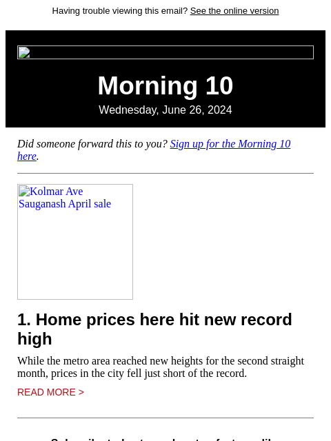 Having trouble viewing this email? See the online version Morning 10 Wednesday, June 26, 2024 Did someone forward this to you? Sign up for the Morning 10 here. Kolmar Ave Sauganash April sale 1. Home