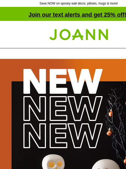 Save NOW on spooky wall decor, pillows, mugs & more! Join our text alerts and get 25% off! † Joann.com® NEW! 40% off Halloween Decor. Decorate for fun without the fright. Shop Now. Tabletop Wall