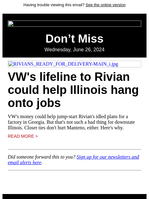 Having trouble viewing this email? See the online version Don't Miss Wednesday, June 26, 2024 RIVIANS_READY_FOR_DELIVERY-MAIN_i.jpg VW's lifeline to Rivian could help Illinois hang onto jobs