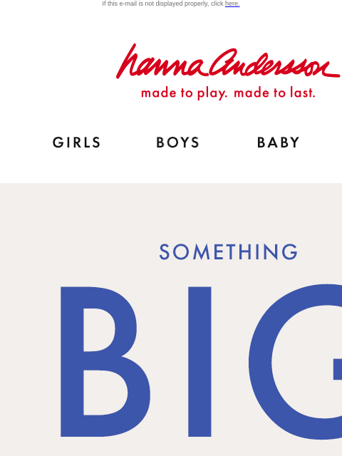 Join Hanna Rewards for early access If this e-mail is not displayed properly, click here. Hanna Andersson | made to play. made to last. Shop girls clothes. Shop boys clothes. Shop baby clothes. Shop