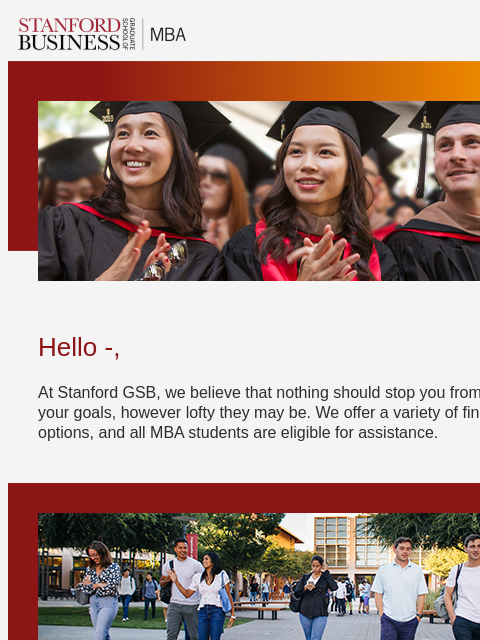 Learn more about the financial aid available to help you pay for your graduate education. Hello -, At Stanford GSB, we believe that nothing should stop you from pursuing your goals, however lofty they