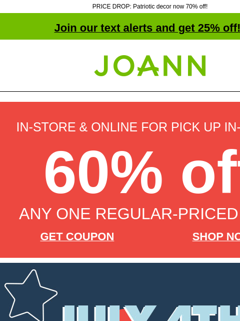 PRICE DROP: Patriotic decor now 70% off! Join our text alerts and get 25% off! † Joann.com® IN-STORE & ONLINE FOR PICK UP IN-STORE 60% off ANY ONE REGULAR-PRICED ITEM GET COUPON SHOP NOW July 4th