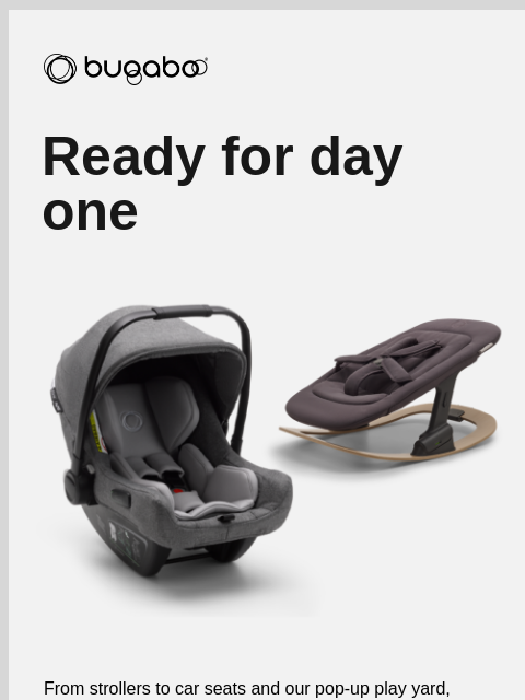 All your baby's essentials in one place Bugaboo Ready for day one From strollers to car seats and our pop-up play yard, we've got you covered for your very first day together, and each new day