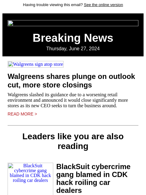 Having trouble viewing this email? See the online version Breaking News Thursday, June 27, 2024 Walgreens sign atop store Walgreens shares plunge on outlook cut, more store closings Walgreens slashed