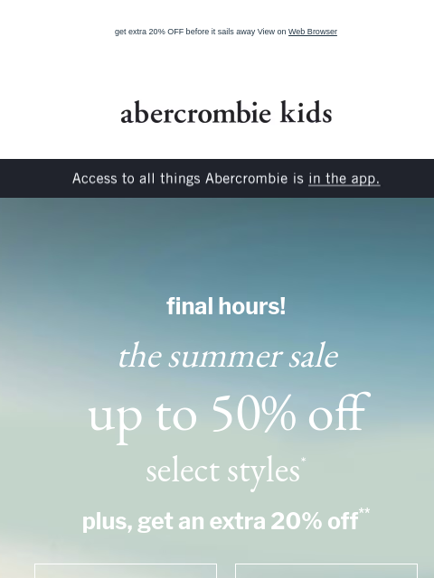 get extra 20% OFF before it sails away View on Web Browser abercrombie kids Access to all things Abercrombie is in the app. final hours! the summer sale up to 50% off select styles* plus, get an extra