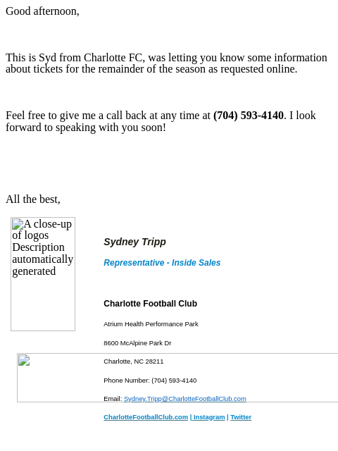 Good afternoon, This is Syd from Charlotte FC, was letting you know some information about tickets for the remainder of the season as requested online. Feel free to give me a call back at any time at (