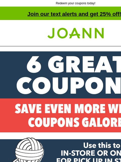 Redeem your coupons today! Join our text alerts and get 25% off! † Joann.com® 60% off ANY ONE REGULAR-PRICED ITEM GET COUPON SHOP NOW ONLINE WITH CODE: EXTRA 40% off ANY ONE REGULAR-PRICED ITEM GET