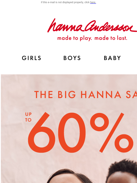 Shop ALL of their favorites during our biggest sale! If this e-mail is not displayed properly, click here. Hanna Andersson | made to play. made to last. Shop girls clothes. Shop boys clothes. Shop baby