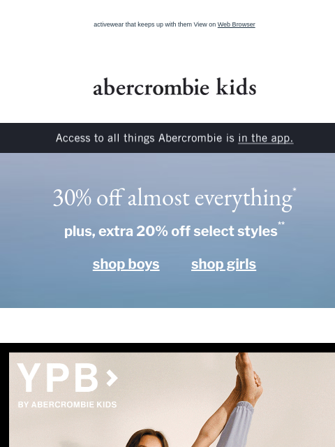 activewear that keeps up with them View on Web Browser abercrombie kids Access to all things Abercrombie is in the app. 30% off almost everything* plus, extra 20% off select styles** shop boys shop