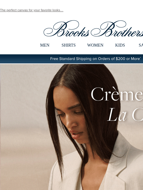 The perfect canvas for your favorite looks… View in web browser Brooks Brothers MEN SHIRTS WOMEN KIDS SALE Free Standard Shipping on Orders of $200 or More* Creme De La Creme Elevate your summer with