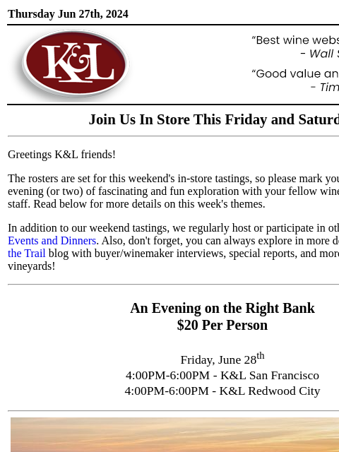 Sip, swirl, and explore at your local K&L... Thursday Jun 27th, 2024 View in Browser KL-emailheader.gif Join Us In Store This Friday and Saturday Greetings K&L friends! The rosters are set for