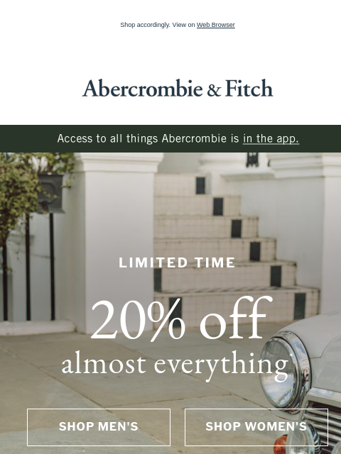 Shop accordingly. View on Web Browser Abercrombie & Fitch LIMITED TIME 20% off almost everything* SHOP MEN'S SHOP WOMEN'S Today's Agenda: SHOP MEN'S SHOP WOMEN'S Abercrombie