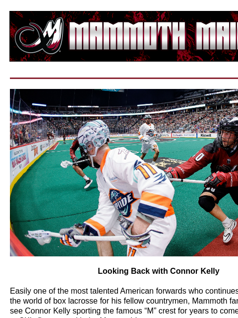 Connor Kelly Feature Story Looking Back with Connor Kelly Easily one of the most talented American forwards who continues to pave a path in the world of box lacrosse for his fellow countrymen, Mammoth