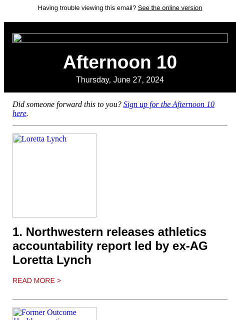 Having trouble viewing this email? See the online version Afternoon 10 Thursday, June 27, 2024 Did someone forward this to you? Sign up for the Afternoon 10 here. Loretta Lynch 1. Northwestern releases